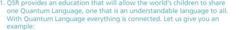 1. QSR provides an education that will allow the world's children to share one Quantum Language, one that is an understandable language to all. With Quantum Language everything is connected. Let us give you an example: